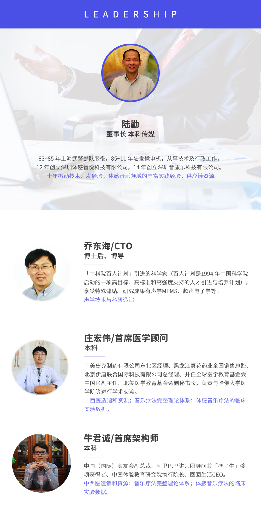 深圳市周天律動科技有限公司合作伙伴:陸勤董事長本科傳媒，83~85年上海武警部隊服役，85~11年陸發微電機，從事技術及行政工作，12年創立深圳體感音悅科技有限公司，14年創立深圳音康樂科技有限公司。三十年振動技術開發經驗；體感音樂領域的豐富實踐經驗；供應鏈資源。喬東海/CTO博士后、博導，中科院百人計劃引進的科學家(百人計劃是1994年中國科學院啟動的一項高目標、高標準和高強度支持的人才引進與培養計劃)，享受特殊津貼。研究成果有聲學MEMS、超聲電子學等。聲學技術與科研造詣。莊宏偉/首席醫學顧問本科，中美史克制藥有限公司東北區經理、黑龍江葵花藥業全國銷售總監、北京伊唐聯合國際科技有限公司總經理。并任全球醫學教育基金會中國區副主任、北美醫學教育基金會副秘書長，負責與哈佛大學醫學院等進行學術交流。中西醫造詣和資源；音樂療法完整理論體系；體感音樂療法的臨床試驗數據。牛君誠/首席架構師本科中國(國際)實友會副總裁、阿里巴巴講師團顧問兼孺子牛獎項獲得者、中國體驗教育研究院執行院長、圈圈生活CEO。